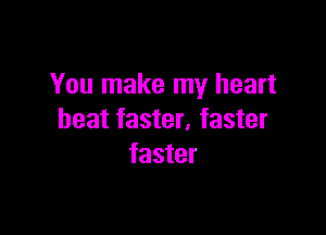 You make my heart

beat faster, faster
faster