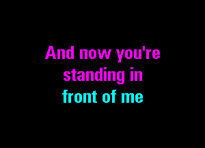 And now you're

standing in
front of me