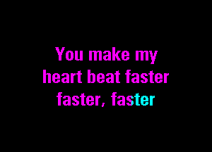 You make my

heart beat faster
faster, faster