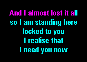 And I almost lost it all
so I am standing here

locked to you
I realise that
I need you now