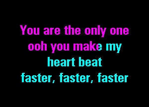 You are the only one
ooh you make my

heart beat
faster, faster, faster