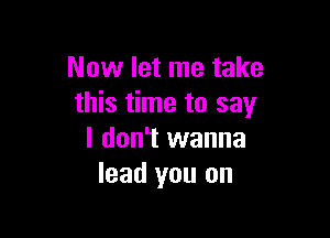 Now let me take
this time to say

I don't wanna
lead you on