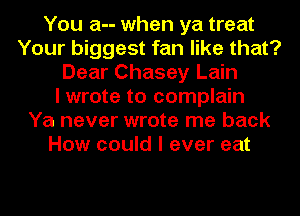 You a-- when ya treat
Your biggest fan like that?
Dear Chasey Lain
I wrote to complain
Ya never wrote me back
How could I ever eat
