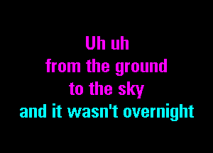 Uh uh
from the ground

to the sky
and it wasn't overnight