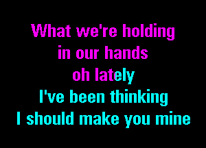 What we're holding
in our hands

oh lately
I've been thinking
I should make you mine