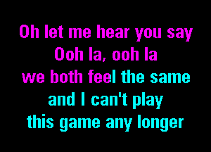 on let me hear you say
Oohla,oohla
we both feel the same
and I can't play
this game any longer