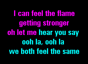 I can feel the flame
getting stronger
oh let me hear you say
oohla,oohla
we both feel the same