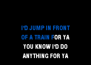 I'D JUMP IN FRONT

0F 11 TRAIN FOR YA
YOU KNOW I'D DO
ANYTHING FOR YA