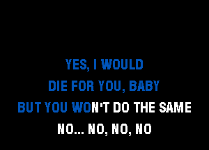 YES, I WOULD

DIE FOR YOU, BRBY
BUT YOU WON'T DO THE SAME
N0... NO, H0, H0