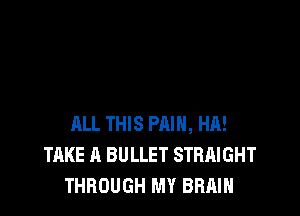 ALL THIS PAIN, HA!
TAKE A BULLET STRAIGHT
THROUGH MY BRAIN