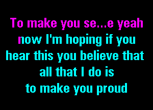 To make you se...e yeah
now I'm hoping it you
hear this you believe that
all that I do is
to make you proud