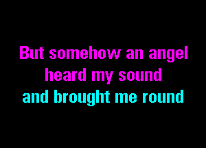 But somehow an angel

heard my sound
and brought me round