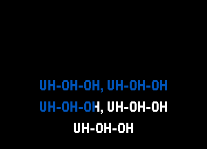 UH-DH-DH, UH-OH-OH
UH-OH-OH, UH-OH-OH
UH-OH-OH