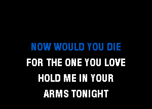 HOW WOULD YOU DIE

FOR THE ONE YOU LOVE
HOLD ME IN YOUR
ARMS TONIGHT