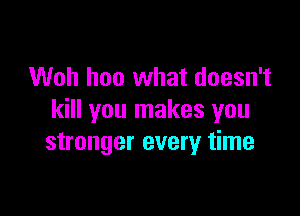 Woh hoo what doesn't

kill you makes you
stronger every time