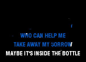WHO CAN HELP ME
TAKE AWN MY SORROW
MAYBE IT'S INSIDE THEHBOTTLE