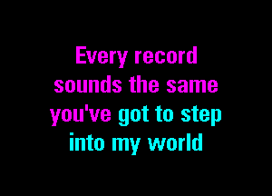 Every record
sounds the same

you've got to step
into my world