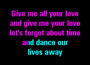 Give me all your love
and give me your love
let's forget about time
and dance our
lives away