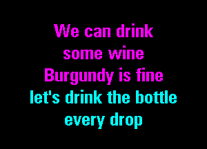 We can drink
some wine

Burgundy is fine
let's drink the bottle
every drop