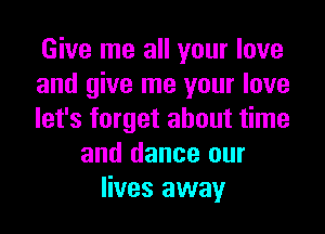 Give me all your love
and give me your love
let's forget about time
and dance our
lives away