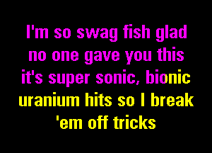 I'm so swag fish glad
no one gave you this
it's super sonic, bionic
uranium hits so I break
'em off tricks