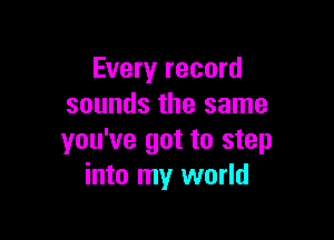 Every record
sounds the same

you've got to step
into my world