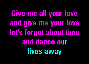 Give me all your love
and give me your love
let's forget about time
and dance our
lives away