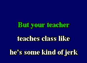 But your teacher

teaches class like

he's some kind ofjerk