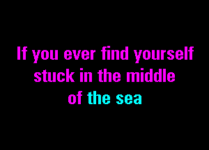 If you ever find yourself

stuck in the middle
of the sea