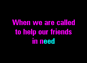 When we are called

to help our friends
in need