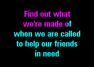 Find out what
we're made of

when we are called
to help our friends
in need