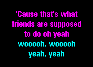 'Cause that's what
friends are supposed

to do oh yeah
wooooh, wooooh
yeah,yeah