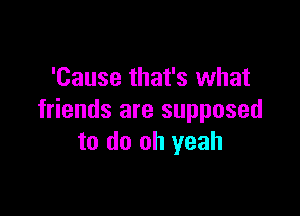 'Cause that's what

friends are supposed
to do oh yeah