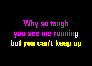 Why so tough

you see me running
but you can't keep up