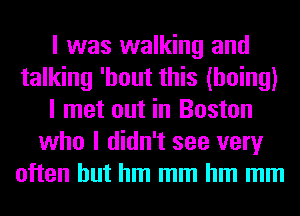 I was walking and
talking 'hout this (hoing)
I met out in Boston
who I didn't see very
often but hm mm hm mm