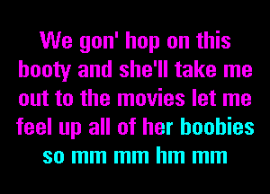 We gon' hop on this
booty and she'll take me
out to the movies let me
feel up all of her boobies

so mm mm hm mm