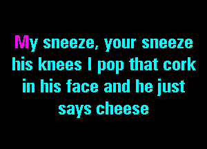 My sneeze, your sneeze
his knees I pop that cork
in his face and he iust
says cheese