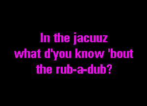 In the iacuuz

what d'you know 'bout
the rub-a-dub?