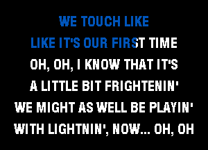 WE TOUCH LIKE
LIKE IT'S OUR FIRST TIME
0H, OH, I KNOW THAT IT'S
A LITTLE BIT FRIGHTEHIH'
WE MIGHT AS WELL BE PLAYIH'
WITH LIGHTHIH', HOW... 0H, 0H