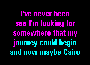I've never been
see I'm looking for
somewhere that my
iourney could begin
and now maybe Cairo