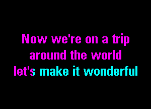 Now we're on a trip

around the world
let's make it wonderful