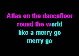 Atlas on the dancefloor
round the world

like a merry go
merry go