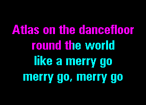 Atlas on the dancefloor
round the world

like a merry go
merry go, merry go