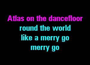Atlas on the dancefloor
round the world

like a merry go
merry go