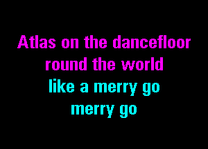 Atlas on the dancefloor
round the world

like a merry go
merry go