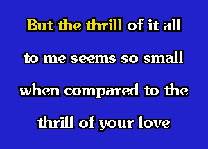 But the thrill of it all
to me seems so small
when compared to the

thrill of your love