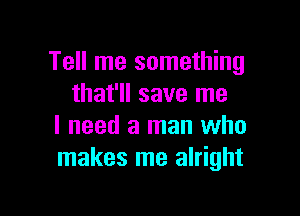 Tell me something
that'll save me

I need a man who
makes me alright