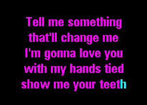 Tell me something

that'll change me
I'm gonna love you
with my hands tied
show me your teeth