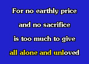 For no earthly price
and no sacrifice

is too much to give

all alone and unloved