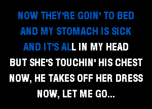 HOW THEY'RE GOIH' T0 BED
AND MY STOMACH IS SICK
AND IT'S ALL IN MY HEAD
BUT SHE'S TOUCHIH' HIS CHEST
HOW, HE TAKES OFF HER DRESS
HOW, LET ME GO...